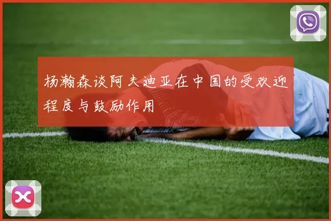 杨瀚森谈阿夫迪亚在中国的受欢迎程度与鼓励作用