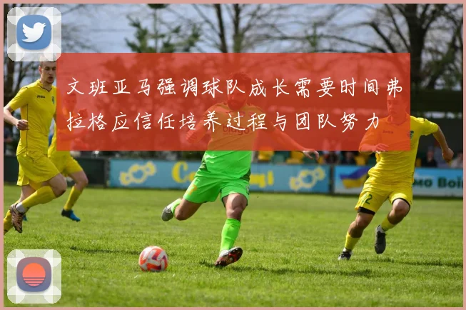 文班亚马强调球队成长需要时间弗拉格应信任培养过程与团队努力