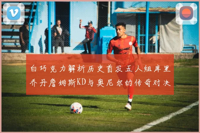 白巧克力解析历史首发五人组库里乔丹詹姆斯KD与奥尼尔的传奇对决与影响