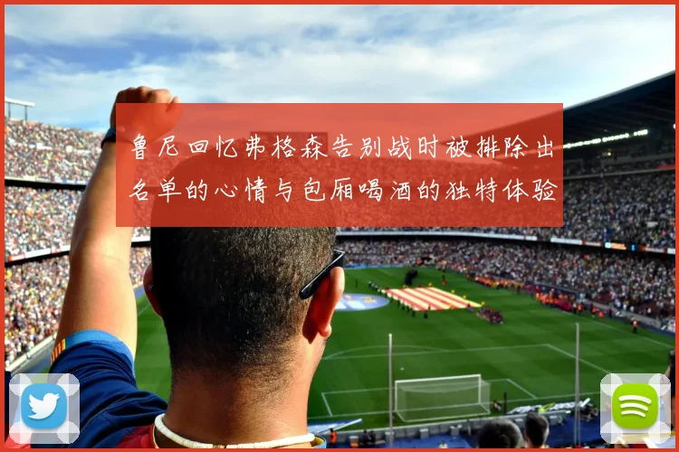 鲁尼回忆弗格森告别战时被排除出名单的心情与包厢喝酒的独特体验