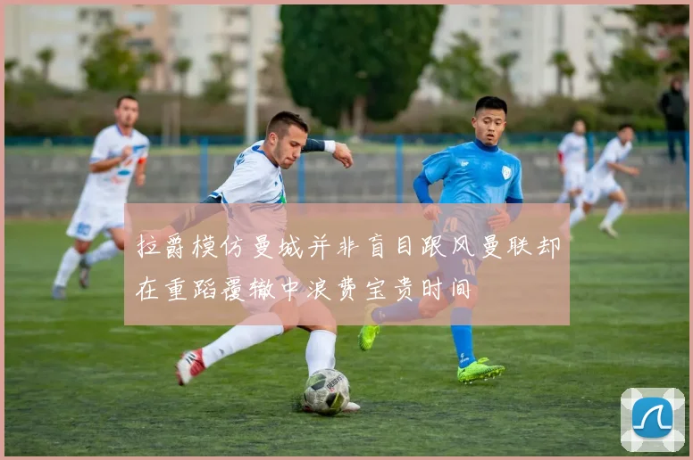 拉爵模仿曼城并非盲目跟风曼联却在重蹈覆辙中浪费宝贵时间