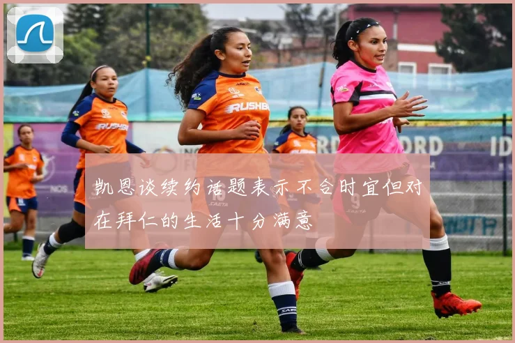 凯恩谈续约话题表示不合时宜但对在拜仁的生活十分满意