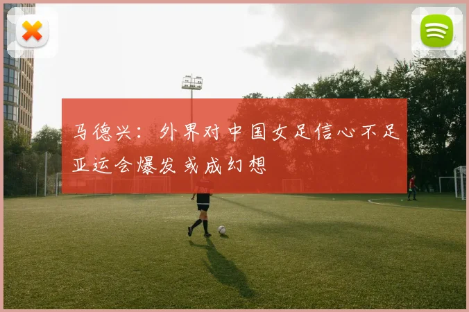 马德兴：外界对中国女足信心不足亚运会爆发或成幻想