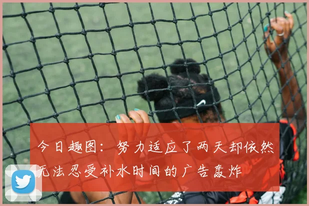 今日趣图：努力适应了两天却依然无法忍受补水时间的广告轰炸