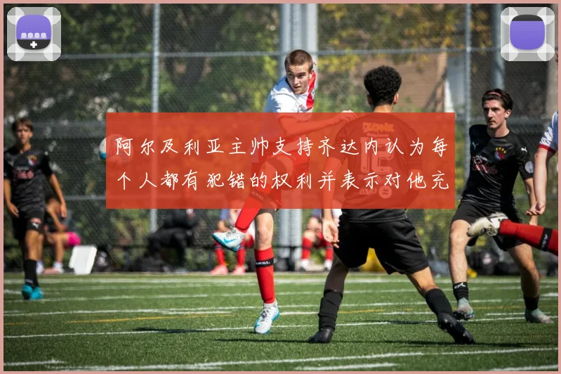阿尔及利亚主帅支持齐达内认为每个人都有犯错的权利并表示对他充满信心