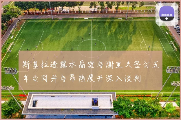 斯基拉透露水晶宫与谢里夫签订五年合同并与昂热展开深入谈判