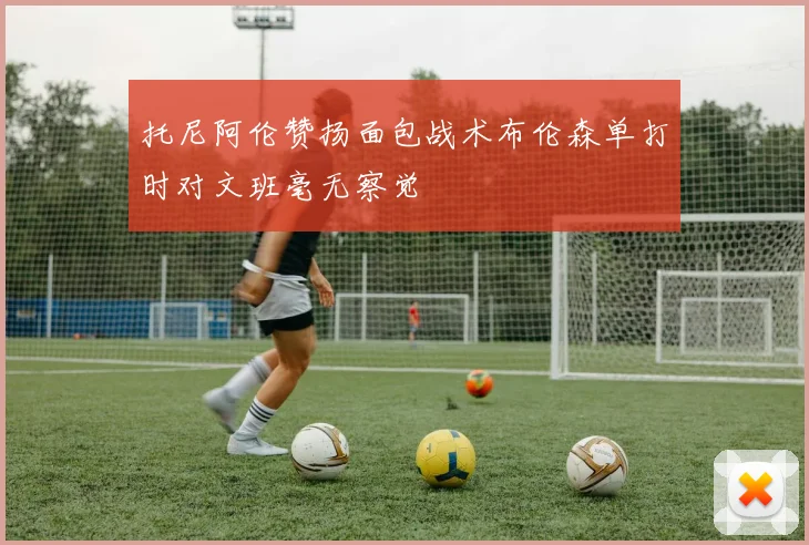 托尼阿伦赞扬面包战术布伦森单打时对文班毫无察觉