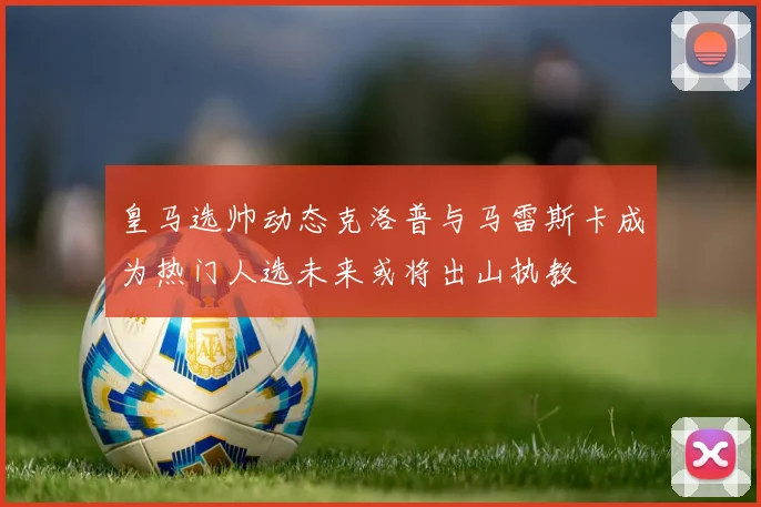 皇马选帅动态克洛普与马雷斯卡成为热门人选未来或将出山执教