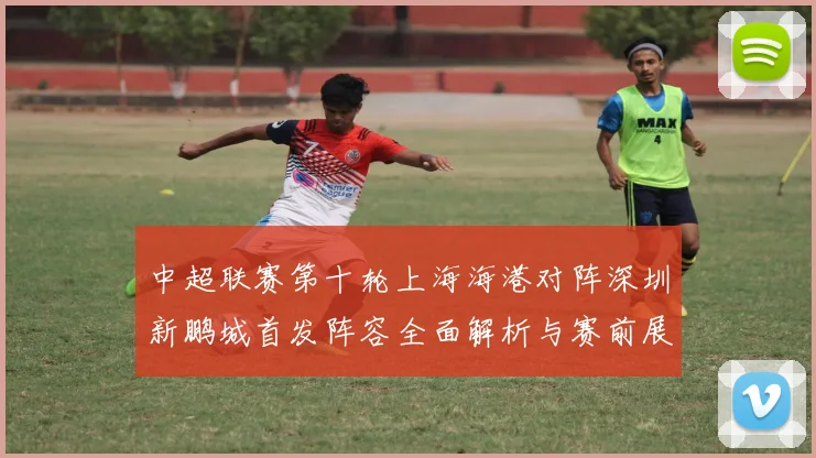 中超联赛第十轮上海海港对阵深圳新鹏城首发阵容全面解析与赛前展望