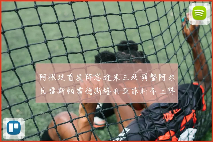 阿根廷首发阵容迎来三处调整阿尔瓦雷斯帕雷德斯塔利亚菲科齐上阵