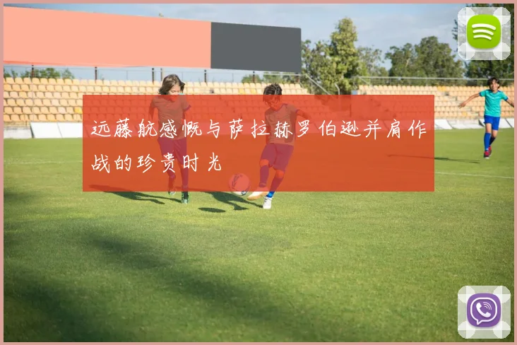 远藤航感慨与萨拉赫罗伯逊并肩作战的珍贵时光