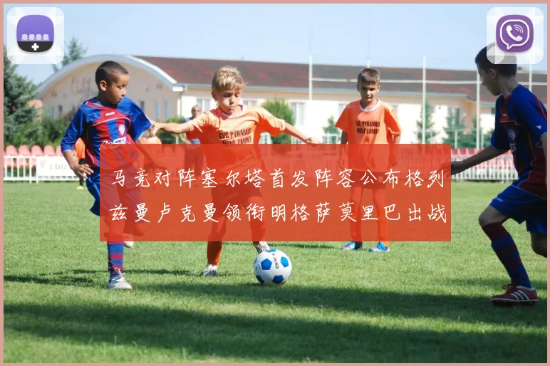 马竞对阵塞尔塔首发阵容公布格列兹曼卢克曼领衔明格萨莫里巴出战